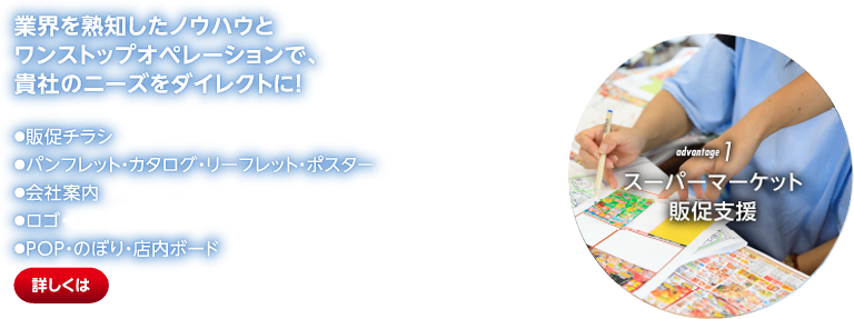 advantage1 スーパーマーケット販促支援 業界を熟知したノウハウとワンストップオペレーションで、貴社のニーズをダイレクトに！●販促チラシ●パンフレット・カタログ・リーフレット・ポスター●会社案内●ロゴ・キャラクタ開発●POP・のぼり・店内ボード圧倒的な実績を背景に、貴社だけの「オンリーワン」販促を提案・支援します！●販促のススメ●企画提案・MD提案●情報誌の企画・制作●シェア率実態調査●今野勉勉強会●開店イベント